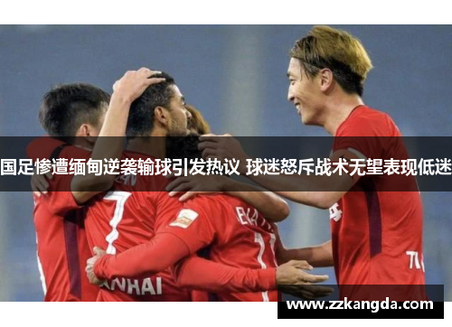 国足惨遭缅甸逆袭输球引发热议 球迷怒斥战术无望表现低迷