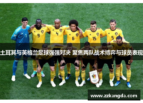 土耳其与英格兰足球强强对决 聚焦两队战术博弈与球员表现